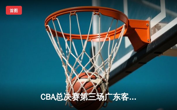 CBA总决赛第三场广东客场险胜辽宁，周琦关键封锁定胜局