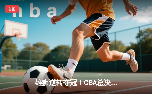 雄狮逆转夺冠！CBA总决赛G6广东加时险胜辽宁夺队史第12冠