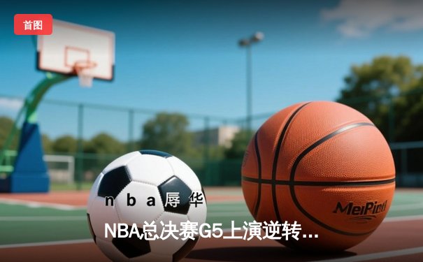 NBA总决赛G5上演逆转奇迹 凯尔特人绝地反击夺赛点
