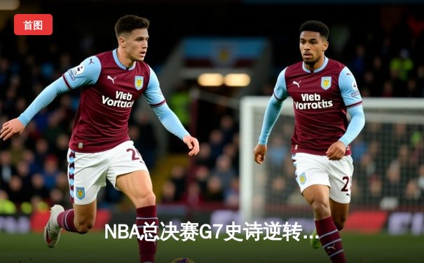 NBA总决赛G7史诗逆转：凯尔特人末节狂飙终结16年冠军荒