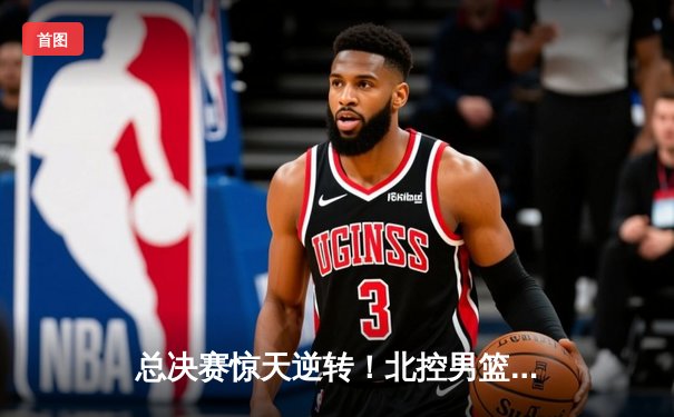总决赛惊天逆转！北控男篮加时险胜广东，张帆狂砍42分加冕MVP