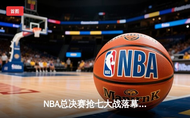 NBA总决赛抢七大战落幕：凯尔特人险胜勇士加冕队史第18冠