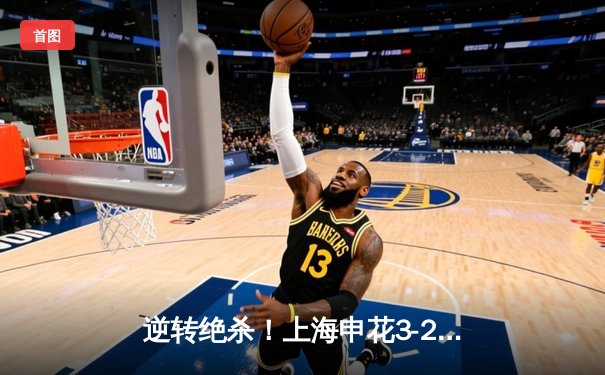 逆转绝杀！上海申花3-2险胜山东泰山，中超天王山之战荡气回肠