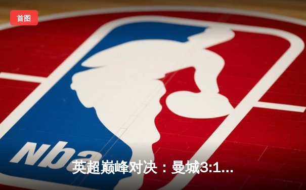 英超巅峰对决：曼城3:1逆转曼联，哈兰德双响锁定胜局