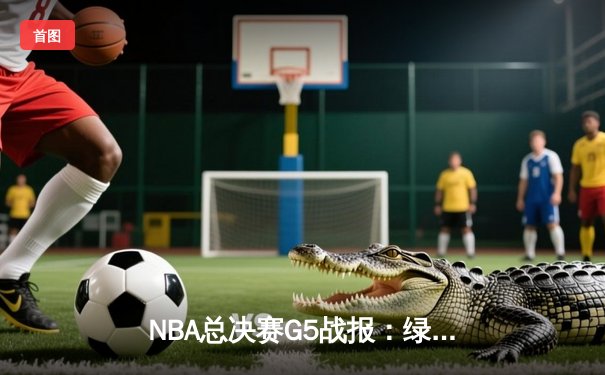 NBA总决赛G5战报：绿军绝地反击扳回一城，塔图姆31分率队守住主场