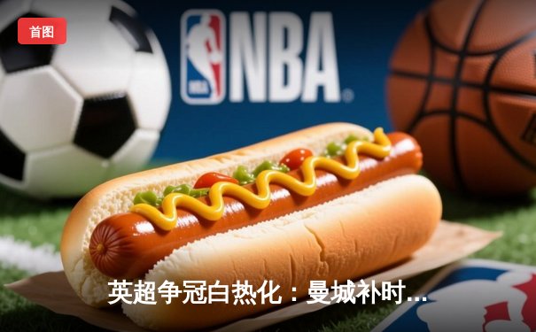 英超争冠白热化：曼城补时3-2绝杀热刺 哈兰德双响锁定射手王