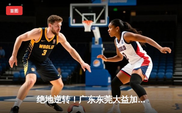 绝地逆转！广东东莞大益加时险胜辽宁本钢，CBA半决赛迎天王山之战